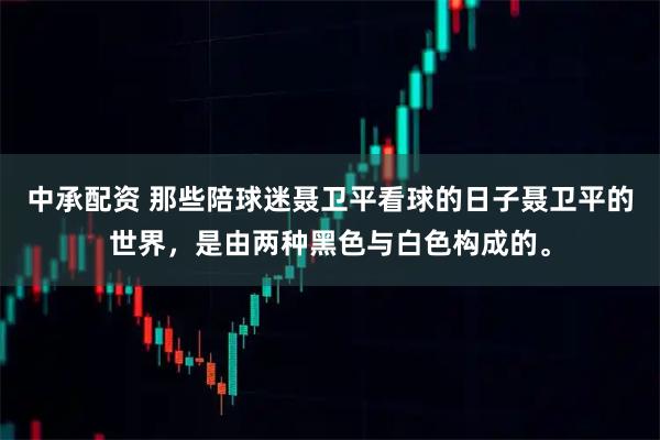 中承配资 那些陪球迷聂卫平看球的日子聂卫平的世界，是由两种黑色与白色构成的。