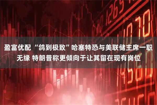 盈富优配 “鸽到极致”哈塞特恐与美联储主席一职无缘 特朗普称更倾向于让其留在现有岗位