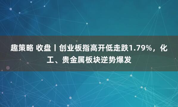 趣策略 收盘丨创业板指高开低走跌1.79%，化工、贵金属板块逆势爆发