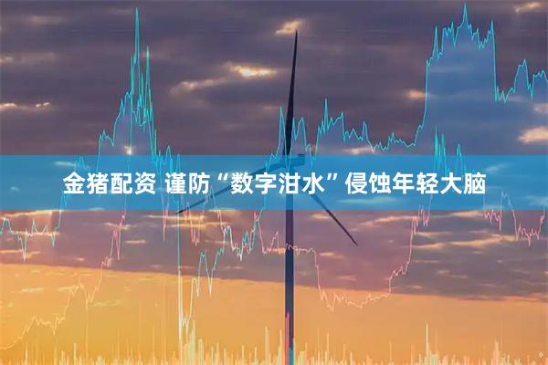 金猪配资 谨防“数字泔水”侵蚀年轻大脑