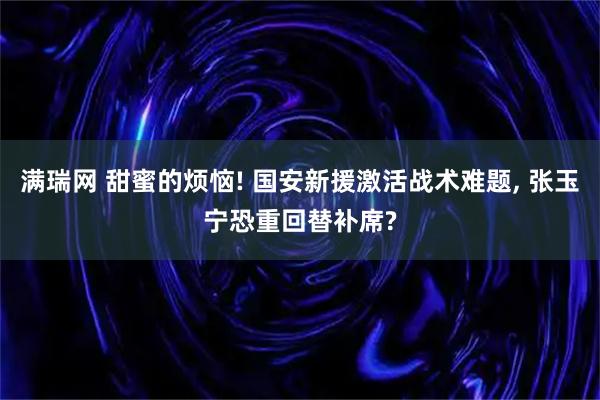 满瑞网 甜蜜的烦恼! 国安新援激活战术难题, 张玉宁恐重回替补席?